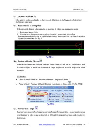 MANUAL DE USUARIO DIREDCAD 2014 
12.4 OPCIONES ADICIONALES 
Estas opciones pueden ser utilizadas en algún momento del proceso de diseño y pueden afectar o no el 
diseño según sea el caso 
12.4.1 Medir distancias en forma grafica 
Si desea medir la distancia entre dos puntos en la ventana de trabajo, siga los siguientes pasos: 
1. Presionando la tecla Shift 
2. Ubique el cursor del mouse y presione el botón izquierdo y arrastre hacia el punto final. 
A medida que desplaza el mouse se medirá la distancia entre el punto de origen y la ubicación actual del 
indicador del mouse. (Ver Fig. 12.4.1) 
12.4.2 Reasigna calificación Eléctrica 
Fig. 12.4.1 
Se aplica cuando se requiere cambiar el valor de la calificación eléctrica del “Tipo A” a todo el diseño. Tener 
en cuenta que para la edición de acometidas de cargas en particular se utiliza la opción de “Editar 
Acometida”. 
Procedimiento: 
· Definir los nuevos valores de Calificación Eléctrica en “Configuración General”. 
· Aplicar la Opción Reasigna Calificación Eléctrica haciendo clic en el icono . (Ver Fig. 12.4.2) 
12.4.3 Reasigna fases a cargas 
Fig. 12.4.2 
Durante el proceso de diseño, el programa asigna las fases en forma automática a cada una de las cargas, 
sin embargo por el orden en que se desarrolla la distribución la asignación de fases puede resultar muy 
desordenada. 
ABS INGENIEROS SAC www.absingenieros.com Telf. (51-1) 2257556 2266651 59 
 