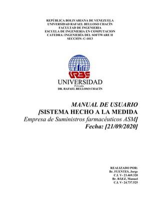 REPÚBLICA BOLIVARIANA DE VENEZUELA
UNIVERSIDAD RAFAEL BELLOSO CHACÍN
FACULTAD DE INGENIERIA
ESCUELA DE INGENIERIA EN COMPUTACION
CATEDRA: INGENIERÍA DEL SOFTWARE II
SECCIÓN: C-1013
MANUAL DE USUARIO
[SISTEMA HECHO A LA MEDIDA
Empresa de Suministros farmacéuticos ASM]
Fecha: [21/09/2020]
REALIZADO POR:
Br. FUENTES, Jorge
C.I. V- 23.469.320
Br. BÁEZ, Manuel
C.I. V- 24.737.525
 