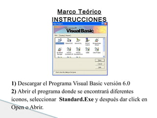 Marco Teórico 
INSTRUCCIONES 
1) Descargar el Programa Visual Basic versión 6.0 
2) Abrir el programa donde se encontrará diferentes 
iconos, seleccionar Standard.Exe y después dar click en 
Open o Abrir. 
 