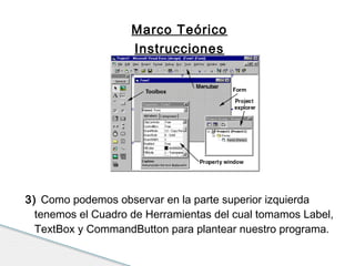 Marco Teórico 
Instrucciones 
3) Como podemos observar en la parte superior izquierda 
tenemos el Cuadro de Herramientas del cual tomamos Label, 
TextBox y CommandButton para plantear nuestro programa. 
 