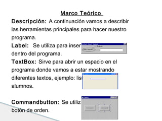 Marco Teórico 
Descripción: A continuación vamos a describir 
las herramientas principales para hacer nuestro 
programa. 
Label: Se utiliza para insertas éticas o títulos 
dentro del programa. 
TextBox: Sirve para abrir un espacio en el 
programa donde vamos a estar mostrando 
diferentes textos, ejemplo: listados.de 
alumnos. 
Commandbutton: Se utiliza para crear un 
botón de orden. 
 