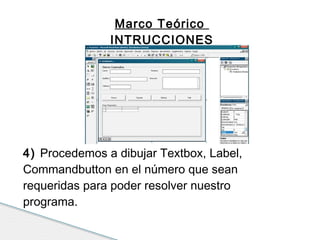 Marco Teórico 
INTRUCCIONES 
4) Procedemos a dibujar Textbox, Label, 
Commandbutton en el número que sean 
requeridas para poder resolver nuestro 
programa. 
 