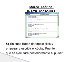 Marco Teórico 
INSTRUCCIONES 
5) En cada Boton dar doble click y 
empezar a escribir el código Fuente 
que se ejecutará posteriormente al pulsar. 
 