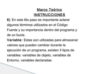 Marco Teórico 
INSTRUCCIONES 
6) En este 6to paso es importante aclarar 
algunos términos utilizados en el Código 
Fuente y su importancia dentro del programa y 
de un bucle. 
Variable: Estas son utilizadas para almacenar 
valores que pueden cambiar durante la 
ejecución de un programa, existen 3 tipos de 
variables: variables de objeto, variables de 
Entorno, variables declaradas 
 
