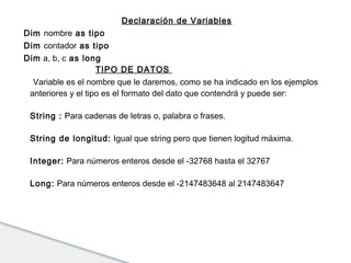 Declaración de Variables 
Dim nombre as tipo 
Dim contador as tipo 
Dim a, b, c as long 
TIPO DE DATOS 
Variable es el nombre que le daremos, como se ha indicado en los ejemplos 
anteriores y el tipo es el formato del dato que contendrá y puede ser: 
String : Para cadenas de letras o, palabra o frases. 
String de longitud: Igual que string pero que tienen logitud máxima. 
Integer: Para números enteros desde el -32768 hasta el 32767 
Long: Para números enteros desde el -2147483648 al 2147483647 
 