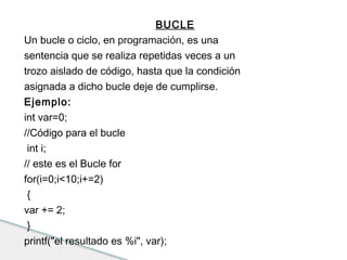 BUCLE 
Un bucle o ciclo, en programación, es una 
sentencia que se realiza repetidas veces a un 
trozo aislado de código, hasta que la condición 
asignada a dicho bucle deje de cumplirse. 
Ejemplo: 
int var=0; 
//Código para el bucle 
int i; 
// este es el Bucle for 
for(i=0;i<10;i+=2) 
{ 
var += 2; 
} 
printf("el resultado es %i", var); 
 