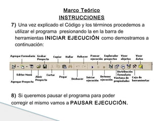 Marco Teórico 
INSTRUCCIONES 
7) Una vez explicado el Código y los términos procedemos a 
utilizar el programa presionando la en la barra de 
herramientas INICIAR EJECUCIÓN como demostramos a 
continuación: 
8) Si queremos pausar el programa para poder 
corregir el mismo vamos a PAUSAR EJECUCIÓN. 
 
