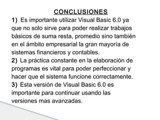 CONCLUSIONES 
1) Es importante utilizar Visual Basic 6.0 ya 
que no solo sirve para poder realizar trabajos 
básicos de suma resta, promedio sino también 
en el ámbito empresarial la gran mayoría de 
sistemas financieros y contables. 
2) La práctica constante en la elaboración de 
programas es vital para poder perfeccionar y 
hacer que el sistema funcione correctamente. 
3) Esta versión de Visual Basic 6.0 es 
importante para continuar usando las 
versiones mas avanzadas. 
 
