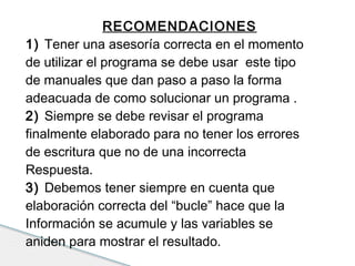 RECOMENDACIONES 
1) Tener una asesoría correcta en el momento 
de utilizar el programa se debe usar este tipo 
de manuales que dan paso a paso la forma 
adeacuada de como solucionar un programa . 
2) Siempre se debe revisar el programa 
finalmente elaborado para no tener los errores 
de escritura que no de una incorrecta 
Respuesta. 
3) Debemos tener siempre en cuenta que 
elaboración correcta del “bucle” hace que la 
Información se acumule y las variables se 
aniden para mostrar el resultado. 
