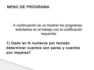 MENÚ DE PROGRAMA 
A continuación se va mostrar los programas 
solicitados en el trabajo con la codificación 
requerida: 
1) Dado en N numeros por teclado 
determinar cuantos son pares y cuantos 
son impares? 
 