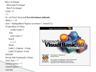 Dim i As Integer 
Dim contp As Integer 
Dim N As Integer 
contp = 0 
i=1 
N= val (Text1.Text) o el Text del número indicado. 
While i <= N 
num = Val(InputBox(“Ingrese su numero:”,”numero”)) 
If num Mod 2=0 Then 
contp=contp+1 
Else 
conti=conti+1 
End If 
i = i+1 
Wend 
Label 3. Caption = Contp 
Label 5.Caption= Conti 
End Sub 
Private Sub Command2_Click() 
Text1.Text = “” 
Label3Caption = “” 
Label5Caption = “” 
End Sub 
 