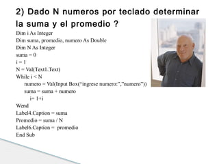2) Dado N numeros por teclado determinar 
la suma y el promedio ? 
Dim i As Integer 
Dim suma, promedio, numero As Double 
Dim N As Integer 
suma = 0 
i = 1 
N = Val(Text1.Text) 
While i < N 
numero = Val(Input Box(“ingrese numero:”,”numero”)) 
suma = suma + numero 
i= 1+i 
Wend 
Label4.Caption = suma 
Promedio = suma / N 
Label6.Caption = promedio 
End Sub 
 