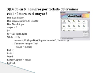 3)Dado en N números por teclado determinar 
cual número es el mayor? 
Dim i As Integer 
Dim mayor, numero As Double 
Dim N as Integer 
mayor = 0 
i = 1 
N = Val(Text1.Text) 
While i <= N 
numero = Val(InputBox(“Ingrese numero:”, “numero”)) 
If numero > mayor Then 
mayor = numero 
End If 
i = i+1 
Wend 
Label3.Caption = mayor 
End Sub 
 