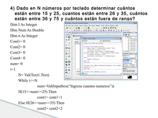 4) Dado en N números por teclado determinar cuántos 
están entre 15 y 25, cuantos están entre 26 y 35, cuántos 
están entre 36 y 75 y cuántos están fuera de rango? 
Dim I As Integer 
Dim Num As Double 
Dim n As Integer 
Cont1= 0 
Cont2= 0 
Cont3= 0 
Cont4= 0 
num= 0 
i=1 
N= Val(Text1.Text) 
While i<=N 
num=Val(Inputbox(“Ingrese cuantos numeros”)) 
If(15<=num<=25) Then 
cont1= cont1+1 
Else If(26<=num<=35) Then 
cont2= cont2+2 
 