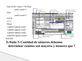 Else If (36<=num<=75) Then 
cont3=cont3+1 
Else 
cont4=cont4+1 
End If 
i=i+1 
Wend 
Label5.Caption=cont1 
Label6.Caption=cont2 
Label9.Caption=cont3 
Label10.Caption=cont4 
End Sub 
5) Dada N Cantidad de números debemos 
determinar cuántos son mayores y menores que 7 
 