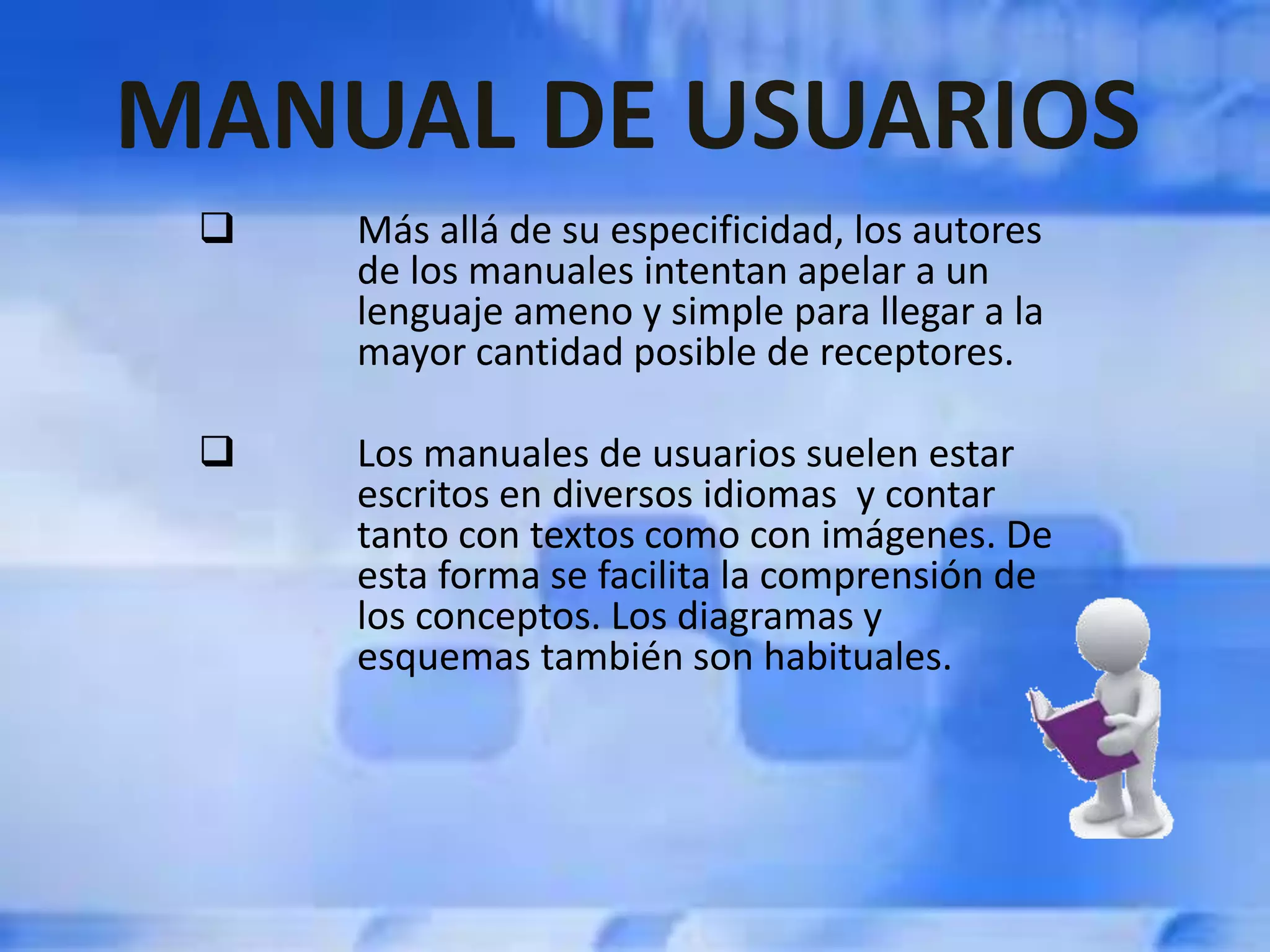  Más allá de su especificidad, los autores
de los manuales intentan apelar a un
lenguaje ameno y simple para llegar a la
mayor cantidad posible de receptores.
 Los manuales de usuarios suelen estar
escritos en diversos idiomas y contar
tanto con textos como con imágenes. De
esta forma se facilita la comprensión de
los conceptos. Los diagramas y
esquemas también son habituales.
MANUAL DE USUARIOS
 