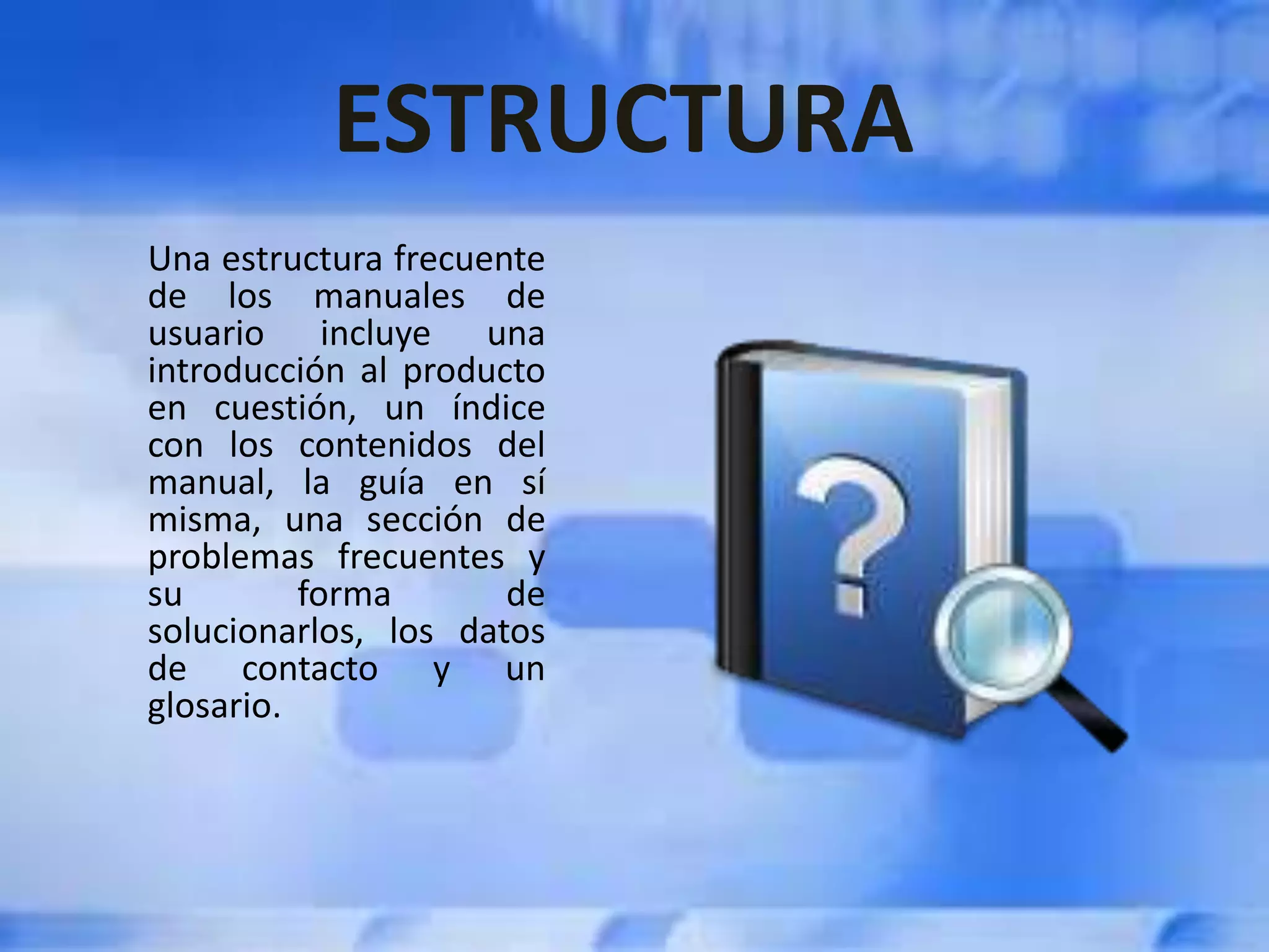ESTRUCTURA
Una estructura frecuente
de los manuales de
usuario incluye una
introducción al producto
en cuestión, un índice
con los contenidos del
manual, la guía en sí
misma, una sección de
problemas frecuentes y
su forma de
solucionarlos, los datos
de contacto y un
glosario.
 