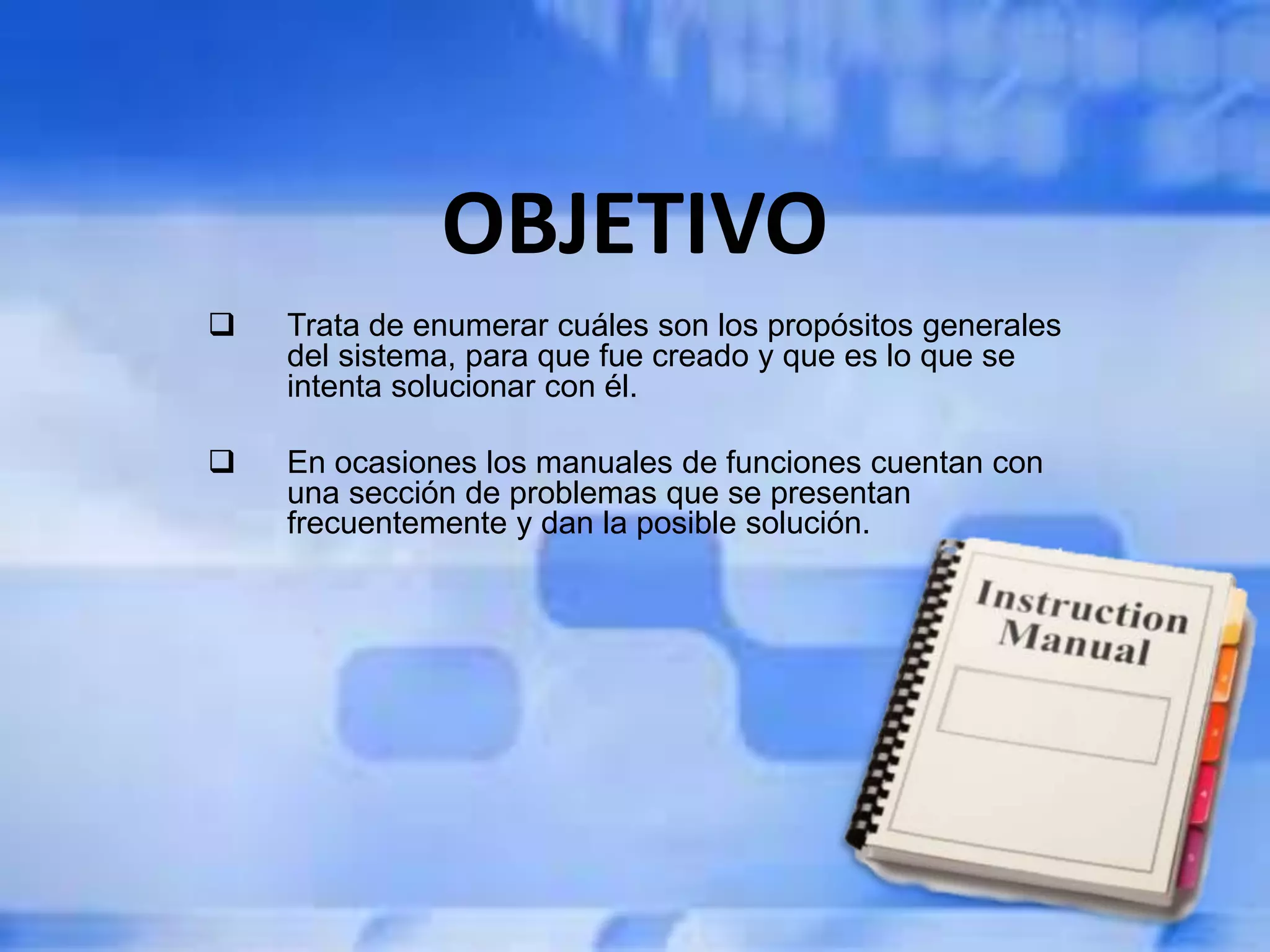 OBJETIVO
 Trata de enumerar cuáles son los propósitos generales
del sistema, para que fue creado y que es lo que se
intenta solucionar con él.
 En ocasiones los manuales de funciones cuentan con
una sección de problemas que se presentan
frecuentemente y dan la posible solución.
 