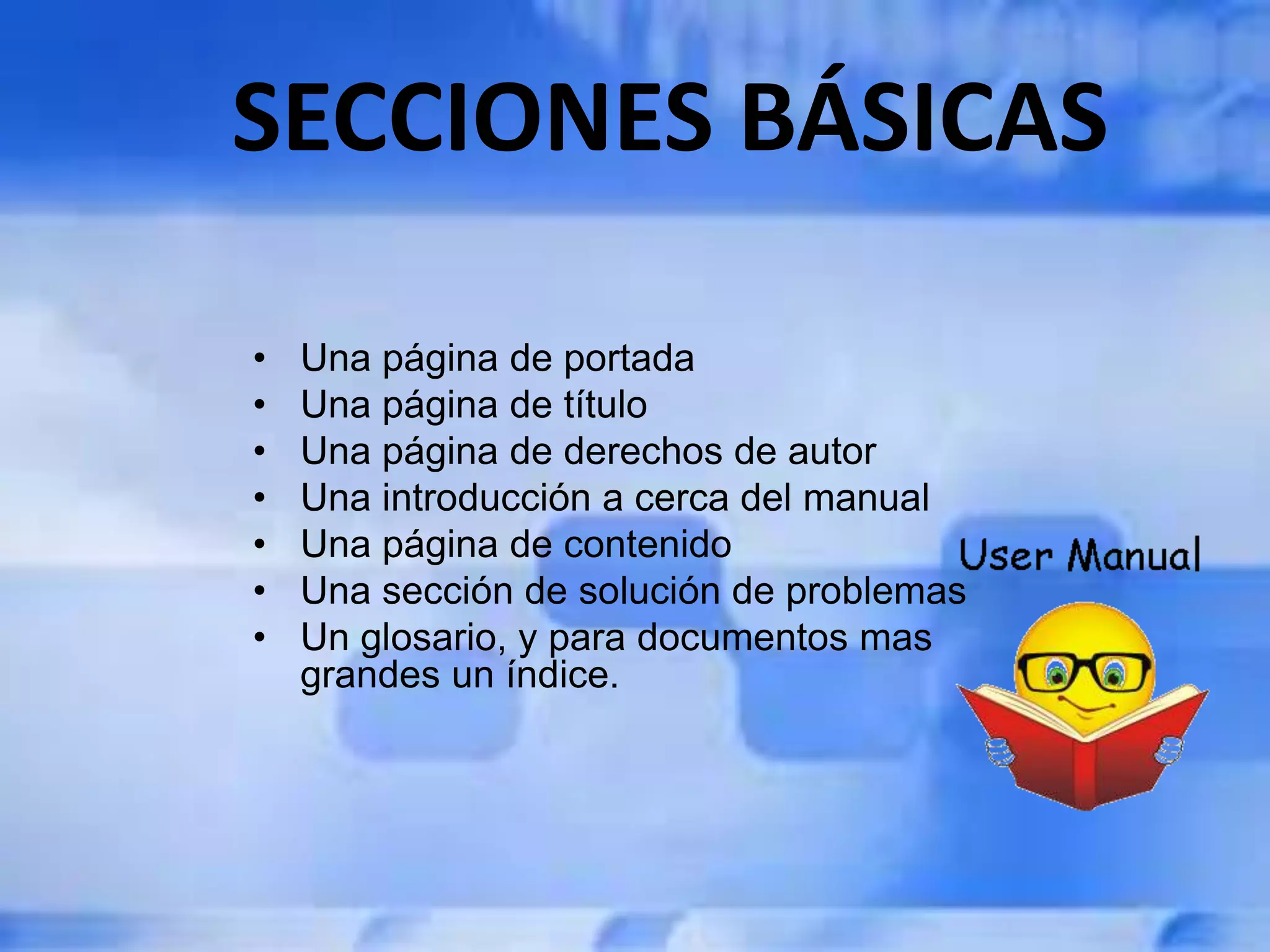 SECCIONES BÁSICAS
• Una página de portada
• Una página de título
• Una página de derechos de autor
• Una introducción a cerca del manual
• Una página de contenido
• Una sección de solución de problemas
• Un glosario, y para documentos mas
grandes un índice.
 