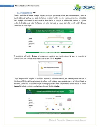 10    Manual Software Mantenimiento



         3.3. PROCESADOR
     En esta Ventana se puede agregar los procesadores que se necesiten, en este momento como se
     puede observar ya hay una Lista (Señalada en color verde) con los procesadores más utilizados.
     Para agregar uno nuevo lo único que se debe hacer es colocar el nombre de este en la caja de
     texto destinada para esto (Señalada en color naranja) y Luego dar clic en el botón Grabar
     (Señalado en color rojo).




     Al presionar el botón Grabar el programa muestra una venta como la que se muestra a
     continuación y lo único que se debe hacer es dar clic en Aceptar.




     Luego de presionar aceptar se vuelve a mostrar la ventana anterior, en esta se puede ver que el
     Nombre del Sistema Operativo que se coloco en la caja de texto ya aparece en la lista en la parte
     de abajo (Señalado en color naranja). Para agregar otro Ítem simplemente se da clic en el botón
     Nuevo (Señalado en color rojo) y se presiona el botón Grabar.




                                                    Oficina de Planeación – Departamento de Sistemas
 