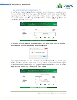 11    Manual Software Mantenimiento



         3.4. ACTIVIDADES DE MANTENIMIENTO
     En esta Ventana se puede agregar las actividades de mantenimiento que se necesiten, en este
     momento como se puede observar ya hay una Lista (Señalada en color verde) con los actividades
     cargadas previamente. Para agregar uno nuevo lo único que se debe hacer es colocar el nombre
     de este en la caja de texto destinada para esto (Señalada en color naranja) y Luego dar clic en el
     botón Grabar (Señalado en color rojo).




     Al presionar el botón Grabar el programa muestra una venta como la que se muestra a
     continuación y lo único que se debe hacer es dar clic en Aceptar.




     Luego de presionar aceptar se vuelve a mostrar la ventana anterior, en esta se puede ver que el
     Nombre del Sistema Operativo que se coloco en la caja de texto ya aparece en la lista en la parte
     de abajo (Señalado en color naranja). Para agregar otro Ítem simplemente se da clic en el botón
     Nuevo (Señalado en color rojo) y se presiona el botón Grabar.




                                                    Oficina de Planeación – Departamento de Sistemas
 