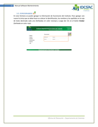 12    Manual Software Mantenimiento



         3.5. FUNCIONARIOS
     En esta Ventana se puede agregar la información de funcionario del Instituto. Para agregar uno
     nuevo lo único que se debe hacer es colocar la identificación, los nombres y los apellidos en la caja
     de texto destinada cada uno (Señaladas en color naranja) y Luego dar clic en el botón Grabar
     (Señalado en color rojo).




                                                      Oficina de Planeación – Departamento de Sistemas
 