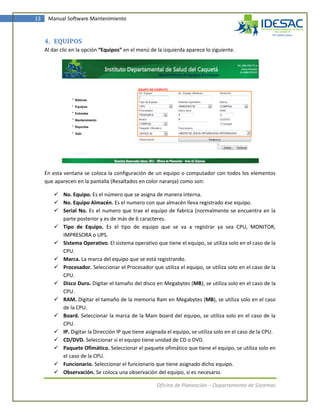 13    Manual Software Mantenimiento



     4. EQUIPOS
     Al dar clic en la opción “Equipos” en el menú de la izquierda aparece lo siguiente.




     En esta ventana se coloca la configuración de un equipo o computador con todos los elementos
     que aparecen en la pantalla (Resaltados en color naranja) como son:

          No. Equipo. Es el número que se asigna de manera interna.
          No. Equipo Almacén. Es el numero con que almacén lleva registrado ese equipo.
          Serial No. Es el numero que trae el equipo de fabrica (normalmente se encuentra en la
           parte posterior y es de más de 6 caracteres.
          Tipo de Equipo. Es el tipo de equipo que se va a registrar ya sea CPU, MONITOR,
           IMPRESORA o UPS.
          Sistema Operativo. El sistema operativo que tiene el equipo, se utiliza solo en el caso de la
           CPU.
          Marca. La marca del equipo que se está registrando.
          Procesador. Seleccionar el Procesador que utiliza el equipo, se utiliza solo en el caso de la
           CPU.
          Disco Duro. Digitar el tamaño del disco en Megabytes (MB), se utiliza solo en el caso de la
           CPU.
          RAM. Digitar el tamaño de la memoria Ram en Megabytes (MB), se utiliza solo en el caso
           de la CPU.
          Board. Seleccionar la marca de la Main board del equipo, se utiliza solo en el caso de la
           CPU.
          IP. Digitar la Dirección IP que tiene asignada el equipo, se utiliza solo en el caso de la CPU.
          CD/DVD. Seleccionar si el equipo tiene unidad de CD o DVD.
          Paquete Ofimático. Seleccionar el paquete ofimático que tiene el equipo, se utiliza solo en
           el caso de la CPU.
          Funcionario. Seleccionar el funcionario que tiene asignado dicho equipo.
          Observación. Se coloca una observación del equipo, si es necesario.

                                                     Oficina de Planeación – Departamento de Sistemas
 