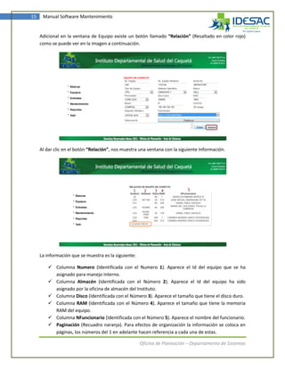 15    Manual Software Mantenimiento


     Adicional en la ventana de Equipo existe un botón llamado “Relación” (Resaltado en color rojo)
     como se puede ver en la imagen a continuación.




     Al dar clic en el botón “Relación”, nos muestra una ventana con la siguiente Información.




     La información que se muestra es la siguiente:

          Columna Numero (Identificada con el Numero 1). Aparece el Id del equipo que se ha
           asignado para manejo interno.
          Columna Almacén (Identificada con el Número 2). Aparece el Id del equipo ha sido
           asignado por la oficina de almacén del Instituto.
          Columna Disco (Identificada con el Número 3). Aparece el tamaño que tiene el disco duro.
          Columna RAM (Identificada con el Número 4). Aparece el tamaño que tiene la memoria
           RAM del equipo.
          Columna NFuncionario (Identificada con el Número 5). Aparece el nombre del funcionario.
          Paginación (Recuadro naranja). Para efectos de organización la información se coloca en
           páginas, los números del 1 en adelante hacen referencia a cada una de estas.

                                                      Oficina de Planeación – Departamento de Sistemas
 