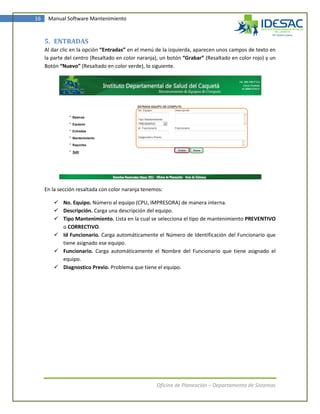 16    Manual Software Mantenimiento



     5. ENTRADAS
     Al dar clic en la opción “Entradas” en el menú de la izquierda, aparecen unos campos de texto en
     la parte del centro (Resaltado en color naranja), un botón “Grabar” (Resaltado en color rojo) y un
     Botón “Nuevo” (Resaltado en color verde), lo siguiente.




     En la sección resaltada con color naranja tenemos:

         No. Equipo. Número al equipo (CPU, IMPRESORA) de manera interna.
         Descripción. Carga una descripción del equipo.
         Tipo Mantenimiento. Lista en la cual se selecciona el tipo de mantenimiento PREVENTIVO
          o CORRECTIVO.
         Id Funcionario. Carga automáticamente el Número de Identificación del Funcionario que
          tiene asignado ese equipo.
         Funcionario. Carga automáticamente el Nombre del Funcionario que tiene asignado el
          equipo.
         Diagnostico Previo. Problema que tiene el equipo.




                                                    Oficina de Planeación – Departamento de Sistemas
 