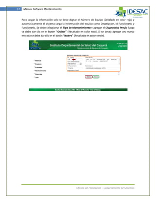 17    Manual Software Mantenimiento


     Para cargar la información solo se debe digitar el Número de Equipo (Señalado en color rojo) y
     automáticamente el sistema carga la información del equipo como Descripción, Id Funcionario y
     Funcionario. Se debe seleccionar el Tipo de Mantenimiento y agregar el Diagnostico Previo luego
     se debe dar clic en el botón “Grabar” (Resaltado en color rojo). Si se desea agregar una nueva
     entrada se debe dar clic en el botón “Nuevo” (Resaltado en color verde).




                                                   Oficina de Planeación – Departamento de Sistemas
 