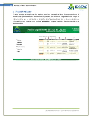 18    Manual Software Mantenimiento



     6. MANTENIMIENTO
     En esta ventana se puede ver los equipos que han ingresado al área de mantenimiento, la
     información aparece en forma descendente organizada por columnas, luego de realizar el tipo de
     mantenimiento que se pronostico en la sección anterior, se debe dar clic en la primera columna
     (resaltada en color naranja) en la palabra “Seleccionar” para darle salida a el equipo de el área de
     mantenimiento.




                                                     Oficina de Planeación – Departamento de Sistemas
 