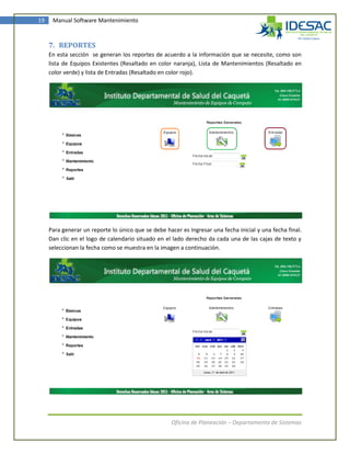 19    Manual Software Mantenimiento



     7. REPORTES
     En esta sección se generan los reportes de acuerdo a la información que se necesite, como son
     lista de Equipos Existentes (Resaltado en color naranja), Lista de Mantenimientos (Resaltado en
     color verde) y lista de Entradas (Resaltado en color rojo).




     Para generar un reporte lo único que se debe hacer es Ingresar una fecha inicial y una fecha final.
     Dan clic en el logo de calendario situado en el lado derecho da cada una de las cajas de texto y
     seleccionan la fecha como se muestra en la imagen a continuación.




                                                     Oficina de Planeación – Departamento de Sistemas
 