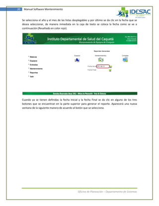 20    Manual Software Mantenimiento


     Se selecciona el año y el mes de las listas desplegables y por último se da clic en la fecha que se
     desea seleccionar, de manera inmediata en la caja de texto se coloca la fecha como se ve a
     continuación (Resaltado en color rojo).




     Cuando ya se tienen definidas la fecha Inicial y la fecha Final se da clic en alguno de los tres
     botones que se encuentran en la parte superior para generar el reporte. Aparecerá una nueva
     ventana de la siguiente manera de acuerdo al botón que se selecciona.




                                                     Oficina de Planeación – Departamento de Sistemas
 
