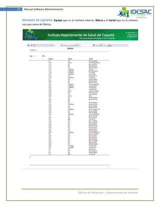 21    Manual Software Mantenimiento


     REPORTE DE EQUIPOS. Equipo que es el número interno, Marca y el Serial que es el número
     con que viene de fábrica.




                                               Oficina de Planeación – Departamento de Sistemas
 