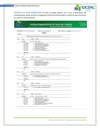 22    Manual Software Mantenimiento


     REPORTE DE MANTENIMIENTOS. En este se puede apreciar uno a uno la descripción del
     mantenimiento, desde la fecha, el diagnostico hasta la fecha de salida o la fecha en que se termino
     de realizar el mantenimiento.




                                                     Oficina de Planeación – Departamento de Sistemas
 