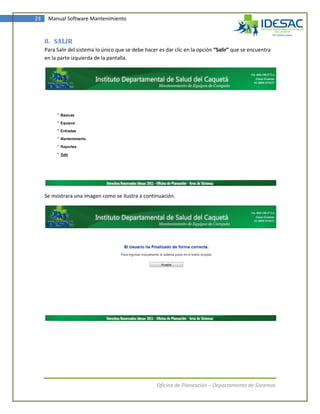 23    Manual Software Mantenimiento



     8. SALIR
     Para Salir del sistema lo único que se debe hacer es dar clic en la opción “Salir” que se encuentra
     en la parte izquierda de la pantalla.




     Se mostrara una imagen como se ilustra a continuación.




                                                      Oficina de Planeación – Departamento de Sistemas
 
