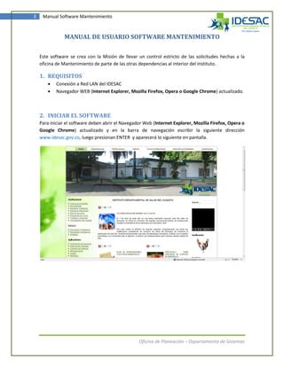 3    Manual Software Mantenimiento



               MANUAL DE USUARIO SOFTWARE MANTENIMIENTO

    Este software se crea con la Misión de llevar un control estricto de las solicitudes hechas a la
    oficina de Mantenimiento de parte de las otras dependencias al interior del instituto.

    1. REQUISITOS
          Conexión a Red LAN del IDESAC
          Navegador WEB (Internet Explorer, Mozilla Firefox, Opera o Google Chrome) actualizado.



    2. INICIAR EL SOFTWARE
    Para iniciar el software deben abrir el Navegador Web (Internet Explorer, Mozilla Firefox, Opera o
    Google Chrome) actualizado y en la barra de navegación escribir la siguiente dirección
    www.idesac.gov.co, luego presionan ENTER y aparecerá lo siguiente en pantalla.




                                                   Oficina de Planeación – Departamento de Sistemas
 