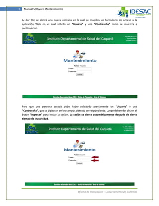 5    Manual Software Mantenimiento


    Al dar Clic se abrirá una nueva ventana en la cual se muestra un formulario de acceso a la
    aplicación Web en el cual solicita un “Usuario” y una “Contraseña” como se muestra a
    continuación.




    Para que una persona acceda debe haber solicitado previamente un “Usuario” y una
    “Contraseña”, que se digitaran en los campos de texto correspondiente. Luego deben dar clic en el
    botón “Ingresar” para iniciar la sesión. La sesión se cierra automáticamente después de cierto
    tiempo de inactividad.




                                                   Oficina de Planeación – Departamento de Sistemas
 