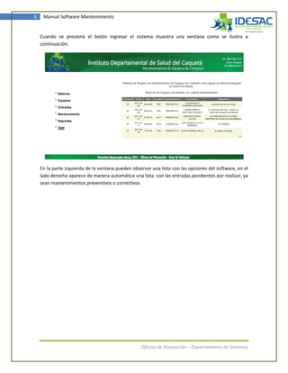 6    Manual Software Mantenimiento


    Cuando se presiona el botón ingresar el sistema muestra una ventana como se ilustra a
    continuación.




    En la parte izquierda de la ventana pueden observar una lista con las opciones del software, en el
    lado derecho aparece de manera automática una lista con las entradas pendientes por realizar, ya
    sean mantenimientos preventivos o correctivos




                                                   Oficina de Planeación – Departamento de Sistemas
 