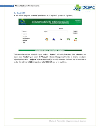 7    Manual Software Mantenimiento



    3. BÁSICAS
    Al dar clic en la opción “Básicas” en el menú de la izquierda aparece lo siguiente.




    En la ventana aparece un Título con la palabra “Sistema”, un cuadro de texto para “Nombre”, un
    botón para “Grabar” y un botón de “Nuevo”, esto se utiliza para alimentar el sistema con datos
    dependiendo de la “Categoría” que se seleccione en la parte de abajo. Lo único que se debe hacer
    es dar clic sobre el LOGO (Imagen) de la CATEGORIA que se va a utilizar.




                                                     Oficina de Planeación – Departamento de Sistemas
 