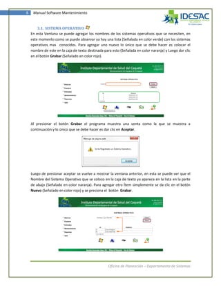 8    Manual Software Mantenimiento


        3.1. SISTEMA OPERATIVO
    En esta Ventana se puede agregar los nombres de los sistemas operativos que se necesiten, en
    este momento como se puede observar ya hay una lista (Señalada en color verde) con los sistemas
    operativos mas conocidos. Para agregar uno nuevo lo único que se debe hacer es colocar el
    nombre de este en la caja de texto destinada para esto (Señalada en color naranja) y Luego dar clic
    en el botón Grabar (Señalado en color rojo).




    Al presionar el botón Grabar el programa muestra una venta como la que se muestra a
    continuación y lo único que se debe hacer es dar clic en Aceptar.




    Luego de presionar aceptar se vuelve a mostrar la ventana anterior, en esta se puede ver que el
    Nombre del Sistema Operativo que se coloco en la caja de texto ya aparece en la lista en la parte
    de abajo (Señalado en color naranja). Para agregar otro Ítem simplemente se da clic en el botón
    Nuevo (Señalado en color rojo) y se presiona el botón Grabar.




                                                    Oficina de Planeación – Departamento de Sistemas
 