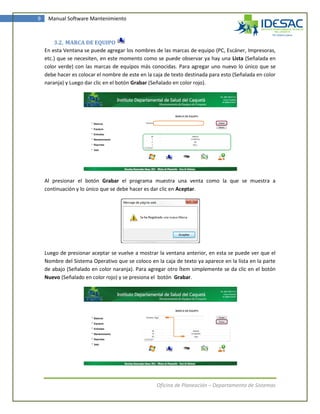 9    Manual Software Mantenimiento



        3.2. MARCA DE EQUIPO
    En esta Ventana se puede agregar los nombres de las marcas de equipo (PC, Escáner, Impresoras,
    etc.) que se necesiten, en este momento como se puede observar ya hay una Lista (Señalada en
    color verde) con las marcas de equipos más conocidas. Para agregar uno nuevo lo único que se
    debe hacer es colocar el nombre de este en la caja de texto destinada para esto (Señalada en color
    naranja) y Luego dar clic en el botón Grabar (Señalado en color rojo).




    Al presionar el botón Grabar el programa muestra una venta como la que se muestra a
    continuación y lo único que se debe hacer es dar clic en Aceptar.




    Luego de presionar aceptar se vuelve a mostrar la ventana anterior, en esta se puede ver que el
    Nombre del Sistema Operativo que se coloco en la caja de texto ya aparece en la lista en la parte
    de abajo (Señalado en color naranja). Para agregar otro Ítem simplemente se da clic en el botón
    Nuevo (Señalado en color rojo) y se presiona el botón Grabar.




                                                   Oficina de Planeación – Departamento de Sistemas
 