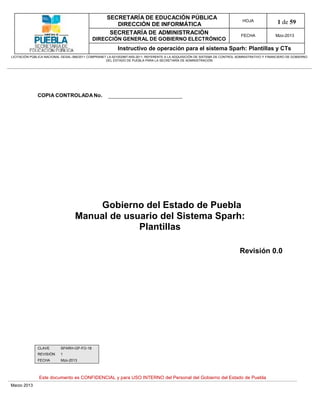 SECRETARÍA DE EDUCACIÓN PÚBLICA
                                                        DIRECCIÓN DE INFORMÁTICA
                                                                                                                                HOJA               1 de 59
                                                      SECRETARÍA DE ADMINISTRACIÓN                                             FECHA              Mzo-2013
                                            DIRECCIÓN GENERAL DE GOBIERNO ELECTRÓNICO
                                                           Instructivo de operación para el sistema Sparh: Plantillas y CTs
LICITACIÓN PÚBLICA NACIONAL GESAL-066/2011 COMPRANET LA-921002997-N55-2011, REFERENTE A LA ADQUISICIÓN DE SISTEMA DE CONTROL ADMINISTRATIVO Y FINANCIERO DE GOBIERNO
                                                    DEL ESTADO DE PUEBLA PARA LA SECRETARÍA DE ADMINISTRACIÓN




              COPIA CONTROLADA No.




                                       Gobierno del Estado de Puebla
                                   Manual de usuario del Sistema Sparh:
                                                Plantillas

                                                                                                                              Revisión 0.0




              CLAVE        SPARH-GP-FO-18
              REVISIÓN     1
              FECHA        Mzo-2013



               Este documento es CONFIDENCIAL y para USO INTERNO del Personal del Gobierno del Estado de Puebla
Marzo 2013
 