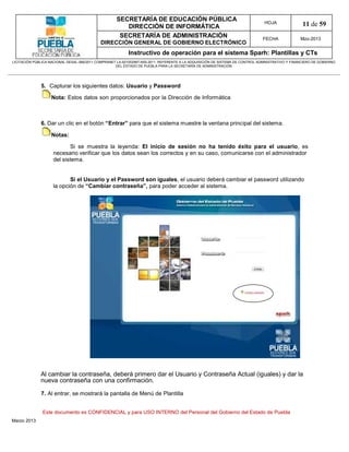 SECRETARÍA DE EDUCACIÓN PÚBLICA
                                                        DIRECCIÓN DE INFORMÁTICA
                                                                                                                                HOJA               11 de 59
                                                      SECRETARÍA DE ADMINISTRACIÓN                                             FECHA              Mzo-2013
                                            DIRECCIÓN GENERAL DE GOBIERNO ELECTRÓNICO
                                                           Instructivo de operación para el sistema Sparh: Plantillas y CTs
LICITACIÓN PÚBLICA NACIONAL GESAL-066/2011 COMPRANET LA-921002997-N55-2011, REFERENTE A LA ADQUISICIÓN DE SISTEMA DE CONTROL ADMINISTRATIVO Y FINANCIERO DE GOBIERNO
                                                    DEL ESTADO DE PUEBLA PARA LA SECRETARÍA DE ADMINISTRACIÓN




              5. Capturar los siguientes datos: Usuario y Password

                   Nota: Estos datos son proporcionados por la Dirección de Informática



              6. Dar un clic en el botón “Entrar” para que el sistema muestre la ventana principal del sistema.

                   Notas:

                            Si se muestra la leyenda: El inicio de sesión no ha tenido éxito para el usuario, es
                    necesario verificar que los datos sean los correctos y en su caso, comunicarse con el administrador
                    del sistema.


                           Si el Usuario y el Password son iguales, el usuario deberá cambiar el password utilizando
                    la opción de “Cambiar contraseña”, para poder acceder al sistema.




              Al cambiar la contraseña, deberá primero dar el Usuario y Contraseña Actual (iguales) y dar la
              nueva contraseña con una confirmación.

              7. Al entrar, se mostrará la pantalla de Menú de Plantilla


               Este documento es CONFIDENCIAL y para USO INTERNO del Personal del Gobierno del Estado de Puebla
Marzo 2013
 