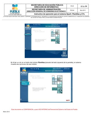 SECRETARÍA DE EDUCACIÓN PÚBLICA
                                                        DIRECCIÓN DE INFORMÁTICA
                                                                                                                                HOJA               12 de 59
                                                      SECRETARÍA DE ADMINISTRACIÓN                                             FECHA              Mzo-2013
                                            DIRECCIÓN GENERAL DE GOBIERNO ELECTRÓNICO
                                                           Instructivo de operación para el sistema Sparh: Plantillas y CTs
LICITACIÓN PÚBLICA NACIONAL GESAL-066/2011 COMPRANET LA-921002997-N55-2011, REFERENTE A LA ADQUISICIÓN DE SISTEMA DE CONTROL ADMINISTRATIVO Y FINANCIERO DE GOBIERNO
                                                    DEL ESTADO DE PUEBLA PARA LA SECRETARÍA DE ADMINISTRACIÓN




              8. Al dar un clic en el botón del módulo Plantillas (ubicado del lado izquierdo de la pantalla), el sistema
              muestra las opciones de ese módulo.




               Este documento es CONFIDENCIAL y para USO INTERNO del Personal del Gobierno del Estado de Puebla
Marzo 2013
 
