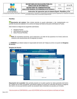 SECRETARÍA DE EDUCACIÓN PÚBLICA
                                                        DIRECCIÓN DE INFORMÁTICA
                                                                                                                                HOJA               13 de 59
                                                      SECRETARÍA DE ADMINISTRACIÓN                                             FECHA              Mzo-2013
                                            DIRECCIÓN GENERAL DE GOBIERNO ELECTRÓNICO
                                                           Instructivo de operación para el sistema Sparh: Plantillas y CTs
LICITACIÓN PÚBLICA NACIONAL GESAL-066/2011 COMPRANET LA-921002997-N55-2011, REFERENTE A LA ADQUISICIÓN DE SISTEMA DE CONTROL ADMINISTRATIVO Y FINANCIERO DE GOBIERNO
                                                    DEL ESTADO DE PUEBLA PARA LA SECRETARÍA DE ADMINISTRACIÓN




              Plantillas

                 Descripción del módulo: Este módulo permite al usuario administrar y dar mantenimiento a la
              plantilla de personal existente en los centros de trabajo del Sistema Educativo del Estado de Puebla.

              Este módulo se integra de los siguientes submódulos:

                        Desglose Horario
                        Administración de plantilla
                        Datos Personal Plantillas


                   Nota: Es importante mencionar, que la estructura y el orden de las opciones en el menú varían de
                   acuerdo a las características del rol asignado al usuario


              Lo PRIMERO que deberá realizar el responsable del Centro de Trabajo es entrar a la opción de Desglose
              de Horario

              Desglose de Horario




              Descripción de la pantalla: Esta pantalla presenta en la parte superior los datos generales del Centro
              de Trabajo que se está consultando, permitiendo registrar el horario por intervalos de tiempo e imágenes
              del mismo, a la vez que tendrá la opción de actualizar datos inherentes a la escuela y al inmueble.


               Este documento es CONFIDENCIAL y para USO INTERNO del Personal del Gobierno del Estado de Puebla
Marzo 2013
 