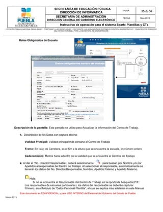 SECRETARÍA DE EDUCACIÓN PÚBLICA
                                                        DIRECCIÓN DE INFORMÁTICA
                                                                                                                                HOJA               15 de 59
                                                      SECRETARÍA DE ADMINISTRACIÓN                                             FECHA              Mzo-2013
                                            DIRECCIÓN GENERAL DE GOBIERNO ELECTRÓNICO
                                                           Instructivo de operación para el sistema Sparh: Plantillas y CTs
LICITACIÓN PÚBLICA NACIONAL GESAL-066/2011 COMPRANET LA-921002997-N55-2011, REFERENTE A LA ADQUISICIÓN DE SISTEMA DE CONTROL ADMINISTRATIVO Y FINANCIERO DE GOBIERNO
                                                    DEL ESTADO DE PUEBLA PARA LA SECRETARÍA DE ADMINISTRACIÓN




              Datos Obligatorios de Escuela




         Descripción de la pantalla: Esta pantalla se utiliza para Actualizar la Información del Centro de Trabajo.

               1. Descripción de los Datos con captura abierta:

                    Vialidad Principal: Validad principal más cercana al Centro de Trabajo

                    Tramo: En caso de Carretera, es el Km a la altura que se encuentra la escuela, en número entero

                    Cadenamiento: Metros hacia adentro de la vialidad que se encuentra el Centros de Trabajo

               2. Al dar el “No. Director/Responsable”, deberá seleccionar la        para buscar por Nombre y/o por
                   Apellidos al responsable del Centro de Trabajo. Al seleccionar al responsable, automáticamente se
                   llenarán los datos del No. Director/Responsable, Nombre, Apellido Paterno y Apellido Materno.


                        Nota:
                          Si no se encuentra el Responsable del Centro de Trabajo en la opción de búsqueda (P/E:
                    Los responsables de escuelas particulares), los datos del responsable se deberán capturar
                    Primero, en el Módulo de “Datos Personal Plantilla”, el cual se explica más adelante en este Manual
               Este documento es CONFIDENCIAL y para USO INTERNO del Personal del Gobierno del Estado de Puebla
Marzo 2013
 