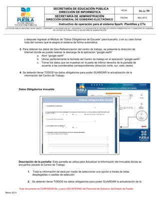 SECRETARÍA DE EDUCACIÓN PÚBLICA
                                                        DIRECCIÓN DE INFORMÁTICA
                                                                                                                                HOJA               16 de 59
                                                      SECRETARÍA DE ADMINISTRACIÓN                                             FECHA              Mzo-2013
                                            DIRECCIÓN GENERAL DE GOBIERNO ELECTRÓNICO
                                                           Instructivo de operación para el sistema Sparh: Plantillas y CTs
LICITACIÓN PÚBLICA NACIONAL GESAL-066/2011 COMPRANET LA-921002997-N55-2011, REFERENTE A LA ADQUISICIÓN DE SISTEMA DE CONTROL ADMINISTRATIVO Y FINANCIERO DE GOBIERNO
                                                    DEL ESTADO DE PUEBLA PARA LA SECRETARÍA DE ADMINISTRACIÓN




                    y después regresar al Módulo de “Datos Obligatorios de Escuela“ para buscarlo, o en su caso tomar
                    nota del número que le asigne el sistema de forma automática.

               3. Para obtener los datos de Geo-Referenciación del centro de trabajo, se presenta la dirección de
                   Internet donde se puede realizar la descarga de la aplicación “google earth”
                              a. Abrir “google earth”
                              b. Ubicar perfectamente la fachada del Centro de trabajo en el aplicación “google earth”
                              c. Tomar los datos que se muestran en la parte de inferior derecha de la pantalla de
                                  acuerdo a las coordenadas correspondientes (dirección norte, sur, este, oeste)

               4. Se deberán llenar TODOS los datos obligatorios para poder GUARDAR la actualización de la
                   información del Centro de Trabajo.




              Datos Obligatorios Inmueble




              Descripción de la pantalla: Esta pantalla se utiliza para Actualizar la Información del Inmueble donde se
              encuentra ubicado el Centro de Trabajo.

                        1.   Toda la información de dará por medio de seleccionar una opción a través de listas
                             desplegables o casillas de selección

                        2. Se deberán llenar TODOS los datos obligatorios para poder GUARDAR la actualización de la

               Este documento es CONFIDENCIAL y para USO INTERNO del Personal del Gobierno del Estado de Puebla
Marzo 2013
 