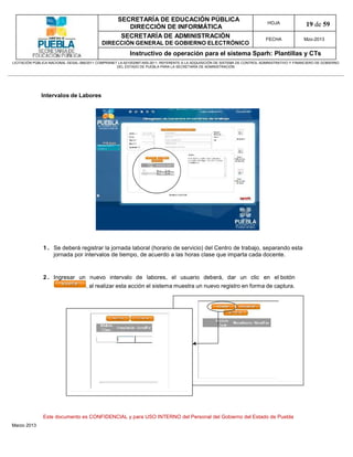 SECRETARÍA DE EDUCACIÓN PÚBLICA
                                                        DIRECCIÓN DE INFORMÁTICA
                                                                                                                                HOJA               19 de 59
                                                      SECRETARÍA DE ADMINISTRACIÓN                                             FECHA              Mzo-2013
                                            DIRECCIÓN GENERAL DE GOBIERNO ELECTRÓNICO
                                                           Instructivo de operación para el sistema Sparh: Plantillas y CTs
LICITACIÓN PÚBLICA NACIONAL GESAL-066/2011 COMPRANET LA-921002997-N55-2011, REFERENTE A LA ADQUISICIÓN DE SISTEMA DE CONTROL ADMINISTRATIVO Y FINANCIERO DE GOBIERNO
                                                    DEL ESTADO DE PUEBLA PARA LA SECRETARÍA DE ADMINISTRACIÓN




              Intervalos de Labores




               1 . Se deberá registrar la jornada laboral (horario de servicio) del Centro de trabajo, separando esta
                   jornada por intervalos de tiempo, de acuerdo a las horas clase que imparta cada docente.


               2 . Ingresar un nuevo intervalo de labores, el usuario deberá, dar un clic en el botón
                              , al realizar esta acción el sistema muestra un nuevo registro en forma de captura.




               Este documento es CONFIDENCIAL y para USO INTERNO del Personal del Gobierno del Estado de Puebla
Marzo 2013
 