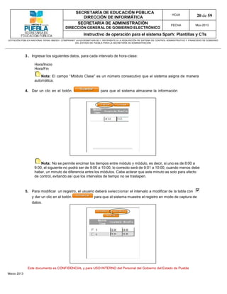 SECRETARÍA DE EDUCACIÓN PÚBLICA
                                                        DIRECCIÓN DE INFORMÁTICA
                                                                                                                                HOJA               20 de 59
                                                      SECRETARÍA DE ADMINISTRACIÓN                                             FECHA              Mzo-2013
                                            DIRECCIÓN GENERAL DE GOBIERNO ELECTRÓNICO
                                                           Instructivo de operación para el sistema Sparh: Plantillas y CTs
LICITACIÓN PÚBLICA NACIONAL GESAL-066/2011 COMPRANET LA-921002997-N55-2011, REFERENTE A LA ADQUISICIÓN DE SISTEMA DE CONTROL ADMINISTRATIVO Y FINANCIERO DE GOBIERNO
                                                    DEL ESTADO DE PUEBLA PARA LA SECRETARÍA DE ADMINISTRACIÓN




             3 . Ingresar los siguientes datos, para cada intervalo de hora-clase:

                    Hora/Inicio
                    Hora/Fin

                        Nota: El campo “Módulo Clase” es un número consecutivo que el sistema asigna de manera
                    automática.

             4. Dar un clic en el botón                                 para que el sistema almacene la información




                        Nota: No se permite encimar los tiempos entre módulo y módulo, es decir, si uno es de 8:00 a
                    9:00, el siguiente no podrá ser de 9:00 a 10:00, lo correcto será de 9:01 a 10:00, cuando menos debe
                    haber, un minuto de diferencia entre los módulos. Cabe aclarar que este minuto es solo para efecto
                    de control, evitando así que los intervalos de tiempo no se traslapen.



             5. Para modificar un registro, el usuario deberá seleccionar el intervalo a modificar de la tabla con
                  y dar un clic en el botón                        para que el sistema muestre el registro en modo de captura de
                  datos.




               Este documento es CONFIDENCIAL y para USO INTERNO del Personal del Gobierno del Estado de Puebla
Marzo 2013
 